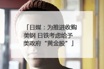 日媒：为推进收购美钢 日铁考虑给予美政府“黄金股”
